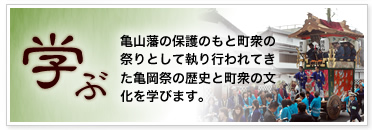 「学ぶ」亀山藩の保護のもと町衆の祭りとして執り行われてきた亀岡祭の歴史と町衆の文化を学びます。